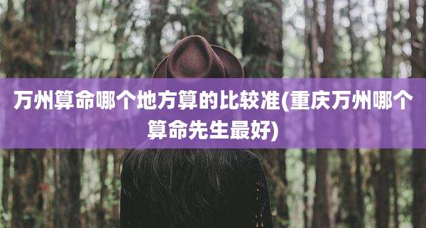 万州算命哪个地方算的比较准(重庆万州哪个算命先生最好)