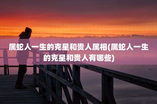 属蛇人一生的克星和贵人属相(属蛇人一生的克星和贵人有哪些)