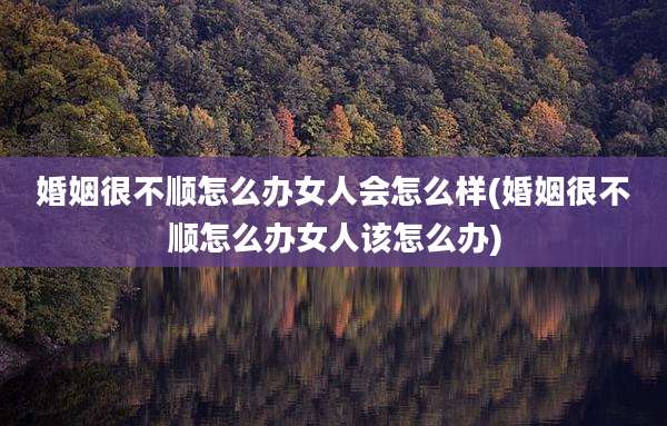 婚姻很不顺怎么办女人会怎么样(婚姻很不顺怎么办女人该怎么办)