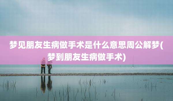 梦见朋友生病做手术是什么意思周公解梦(梦到朋友生病做手术)