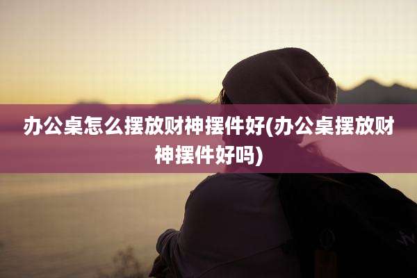办公桌怎么摆放财神摆件好(办公桌摆放财神摆件好吗)