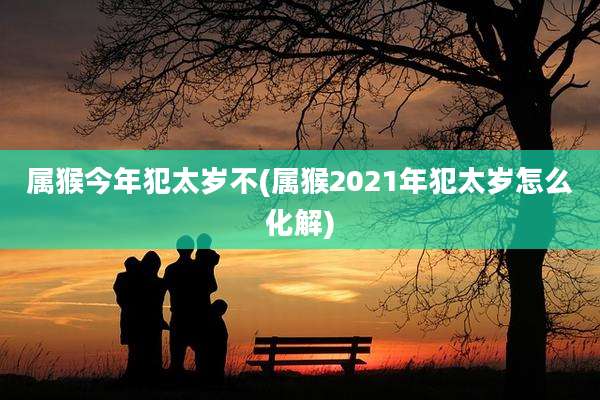 属猴今年犯太岁不(属猴2021年犯太岁怎么化解)