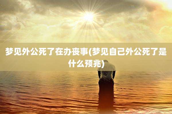 梦见外公死了在办丧事(梦见自己外公死了是什么预兆)