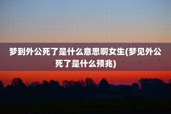 梦到外公死了是什么意思啊女生(梦见外公死了是什么预兆)