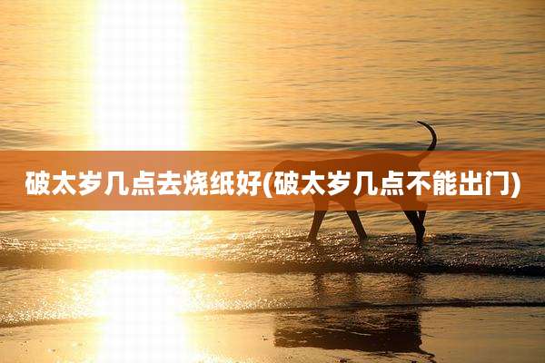 破太岁几点去烧纸好(破太岁几点不能出门)