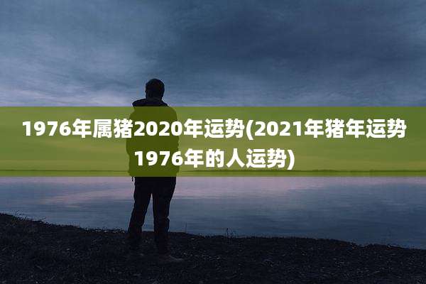 1976年属猪2020年运势(2021年猪年运势1976年的人运势)