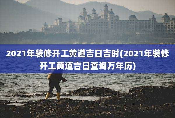 2021年装修开工黄道吉日吉时(2021年装修开工黄道吉日查询万年历)