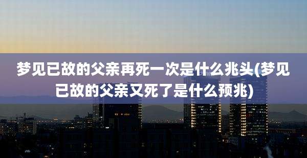 梦见已故的父亲再死一次是什么兆头(梦见已故的父亲又死了是什么预兆)