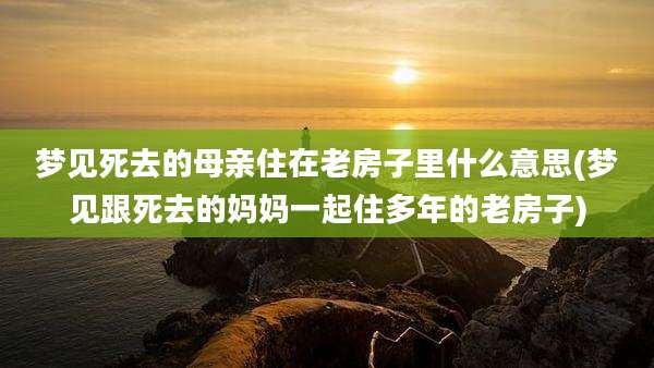 梦见死去的母亲住在老房子里什么意思(梦见跟死去的妈妈一起住多年的老房子)