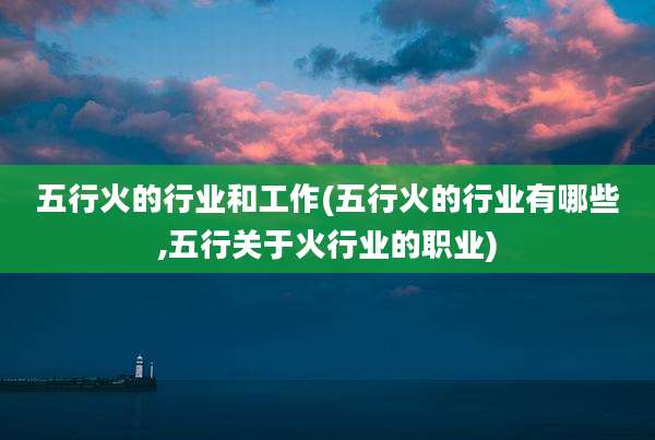 五行火的行业和工作(五行火的行业有哪些,五行关于火行业的职业)