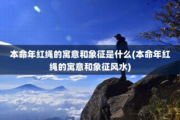 本命年红绳的寓意和象征是什么(本命年红绳的寓意和象征风水)