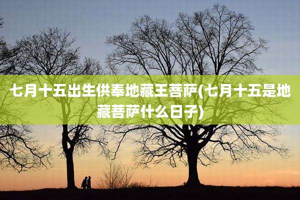 七月十五出生供奉地藏王菩萨(七月十五是地藏菩萨什么日子)