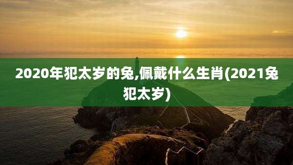 2020年犯太岁的兔,佩戴什么生肖(2021兔犯太岁)