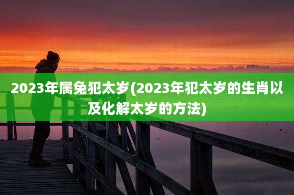 2023年属兔犯太岁(2023年犯太岁的生肖以及化解太岁的方法)