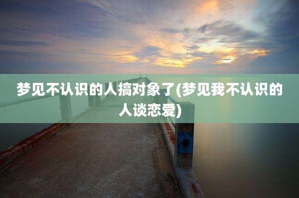 梦见不认识的人搞对象了(梦见我不认识的人谈恋爱)
