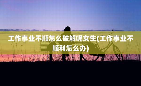 工作事业不顺怎么破解呢女生(工作事业不顺利怎么办)