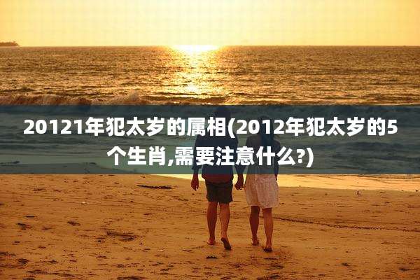 20121年犯太岁的属相(2012年犯太岁的5个生肖,需要注意什么?)