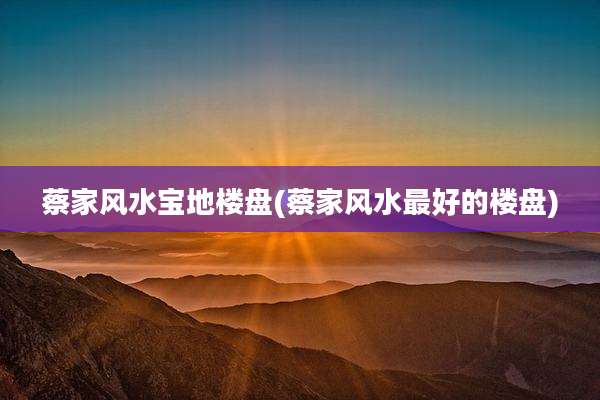 蔡家风水宝地楼盘(蔡家风水最好的楼盘)