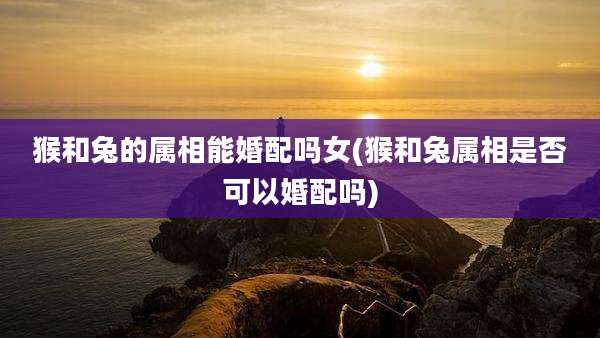 猴和兔的属相能婚配吗女(猴和兔属相是否可以婚配吗)