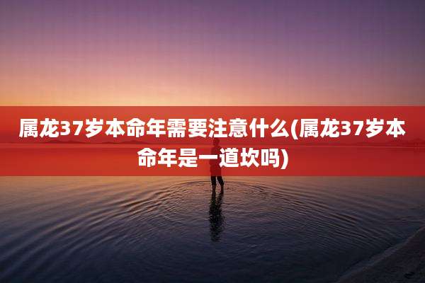 属龙37岁本命年需要注意什么(属龙37岁本命年是一道坎吗)