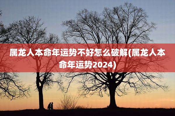 属龙人本命年运势不好怎么破解(属龙人本命年运势2024)