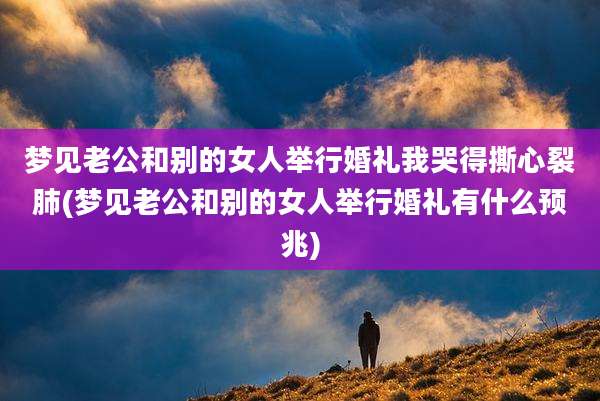 梦见老公和别的女人举行婚礼我哭得撕心裂肺(梦见老公和别的女人举行婚礼有什么预兆)