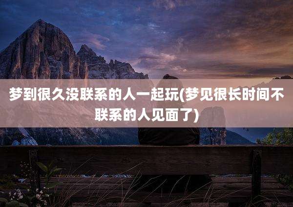 梦到很久没联系的人一起玩(梦见很长时间不联系的人见面了)