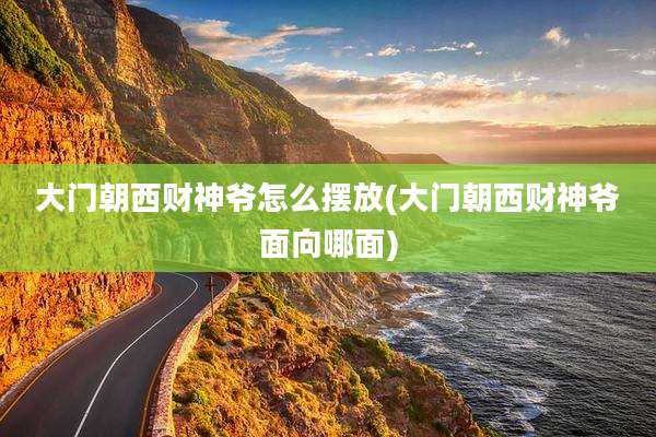 大门朝西财神爷怎么摆放(大门朝西财神爷面向哪面)