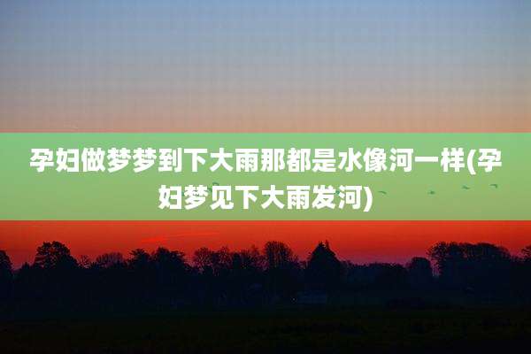 孕妇做梦梦到下大雨那都是水像河一样(孕妇梦见下大雨发河)