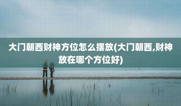 大门朝西财神方位怎么摆放(大门朝西,财神放在哪个方位好)