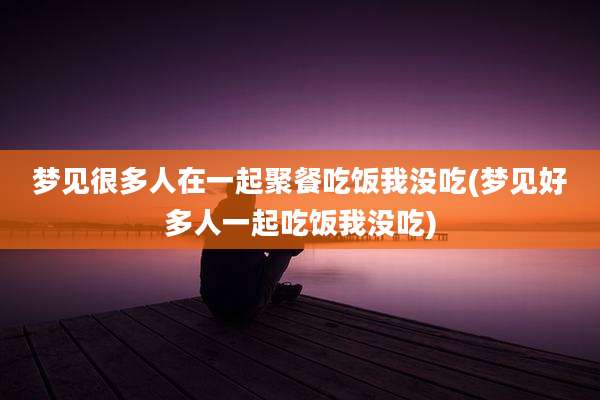 梦见很多人在一起聚餐吃饭我没吃(梦见好多人一起吃饭我没吃)