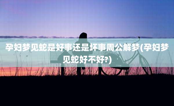 孕妇梦见蛇是好事还是坏事周公解梦(孕妇梦见蛇好不好?)