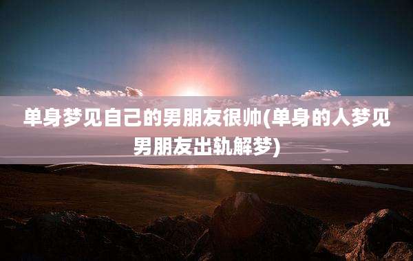 单身梦见自己的男朋友很帅(单身的人梦见男朋友出轨解梦)