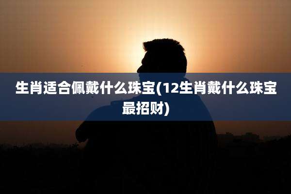 生肖适合佩戴什么珠宝(12生肖戴什么珠宝最招财)