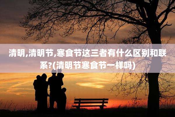 清明,清明节,寒食节这三者有什么区别和联系?(清明节寒食节一样吗)