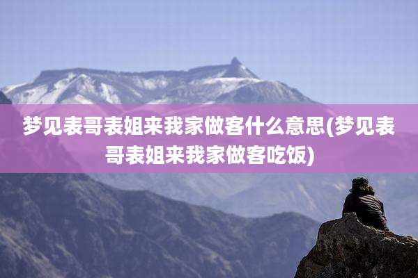梦见表哥表姐来我家做客什么意思(梦见表哥表姐来我家做客吃饭)