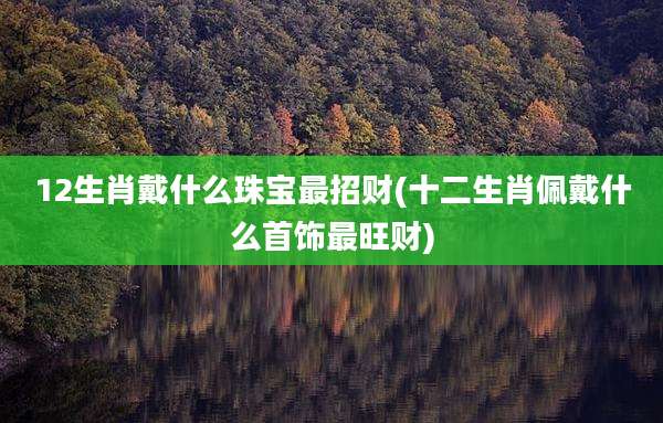 12生肖戴什么珠宝最招财(十二生肖佩戴什么首饰最旺财)