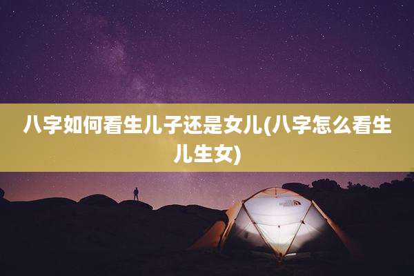 八字如何看生儿子还是女儿(八字怎么看生儿生女)