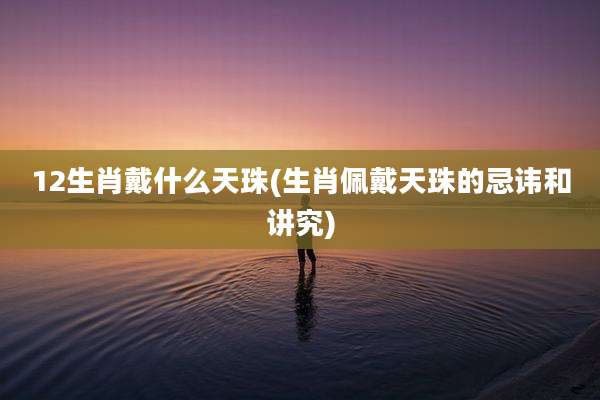12生肖戴什么天珠(生肖佩戴天珠的忌讳和讲究)