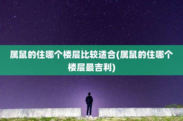 属鼠的住哪个楼层比较适合(属鼠的住哪个楼层最吉利)
