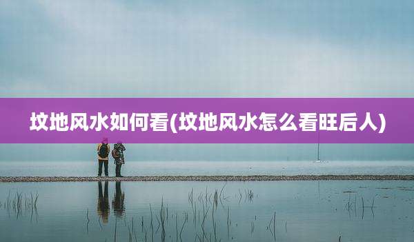 坟地风水如何看(坟地风水怎么看旺后人)