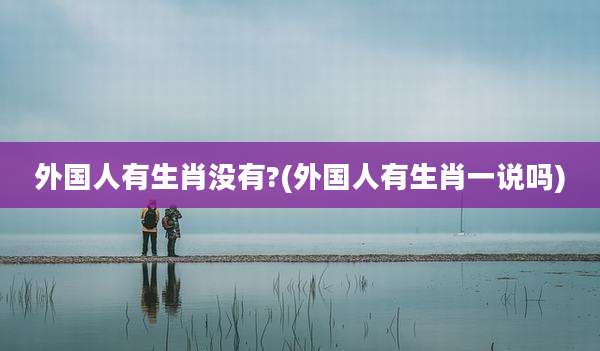 外国人有生肖没有?(外国人有生肖一说吗)