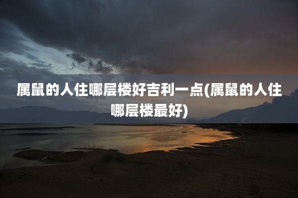 属鼠的人住哪层楼好吉利一点(属鼠的人住哪层楼最好)