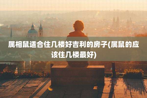 属相鼠适合住几楼好吉利的房子(属鼠的应该住几楼最好)