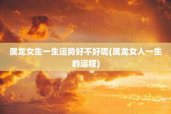属龙女生一生运势好不好呢(属龙女人一生的运程)