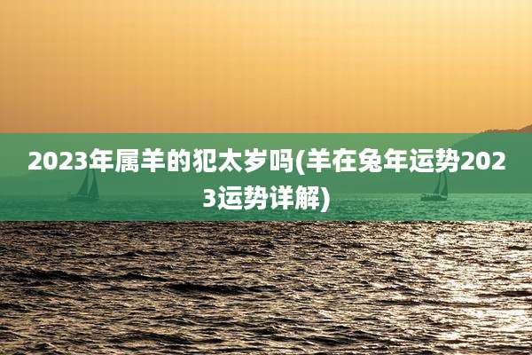 2023年属羊的犯太岁吗(羊在兔年运势2023运势详解)
