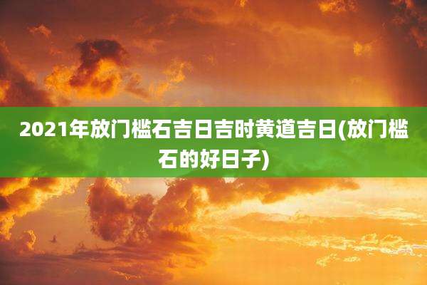 2021年放门槛石吉日吉时黄道吉日(放门槛石的好日子)