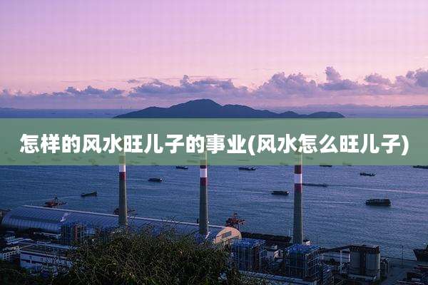 怎样的风水旺儿子的事业(风水怎么旺儿子)