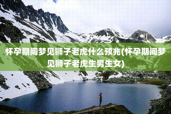 怀孕期间梦见狮子老虎什么预兆(怀孕期间梦见狮子老虎生男生女)