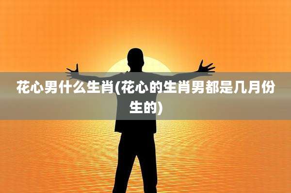 花心男什么生肖(花心的生肖男都是几月份生的)